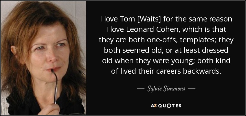 I love Tom [Waits] for the same reason I love Leonard Cohen, which is that they are both one-offs, templates; they both seemed old, or at least dressed old when they were young; both kind of lived their careers backwards. - Sylvie Simmons