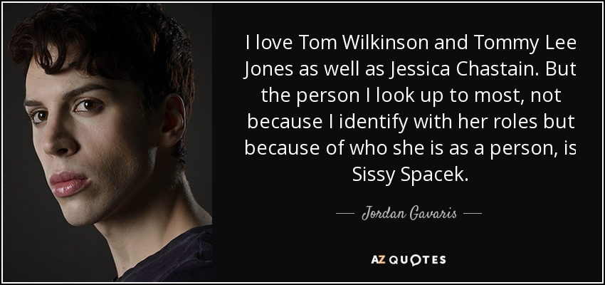 I love Tom Wilkinson and Tommy Lee Jones as well as Jessica Chastain. But the person I look up to most, not because I identify with her roles but because of who she is as a person, is Sissy Spacek. - Jordan Gavaris