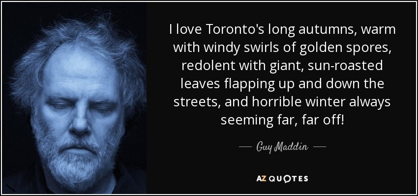 I love Toronto's long autumns, warm with windy swirls of golden spores, redolent with giant, sun-roasted leaves flapping up and down the streets, and horrible winter always seeming far, far off! - Guy Maddin