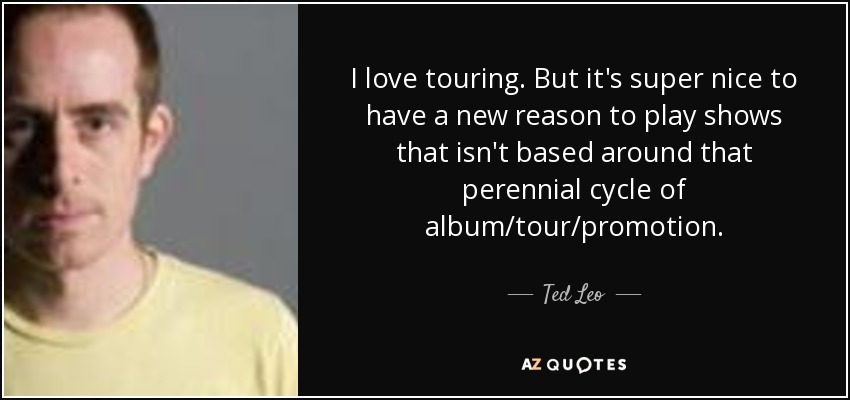 I love touring. But it's super nice to have a new reason to play shows that isn't based around that perennial cycle of album/tour/promotion. - Ted Leo