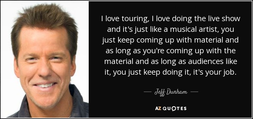 I love touring, I love doing the live show and it's just like a musical artist, you just keep coming up with material and as long as you're coming up with the material and as long as audiences like it, you just keep doing it, it's your job. - Jeff Dunham