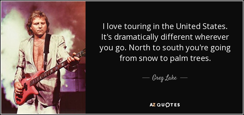 I love touring in the United States. It's dramatically different wherever you go. North to south you're going from snow to palm trees. - Greg Lake