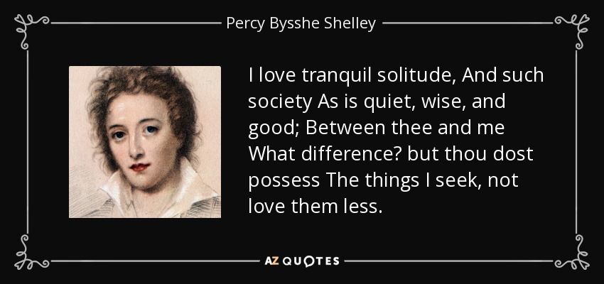 I love tranquil solitude, And such society As is quiet, wise, and good; Between thee and me What difference? but thou dost possess The things I seek, not love them less. - Percy Bysshe Shelley
