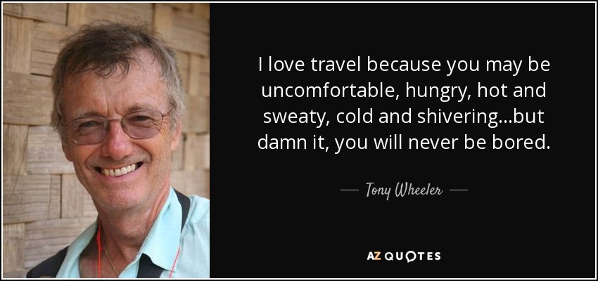 I love travel because you may be uncomfortable, hungry, hot and sweaty, cold and shivering…but damn it, you will never be bored. - Tony Wheeler