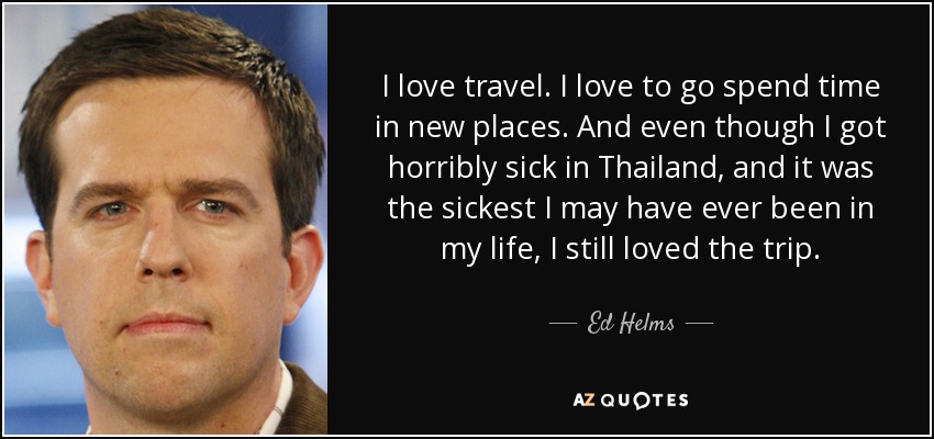 I love travel. I love to go spend time in new places. And even though I got horribly sick in Thailand, and it was the sickest I may have ever been in my life, I still loved the trip. - Ed Helms