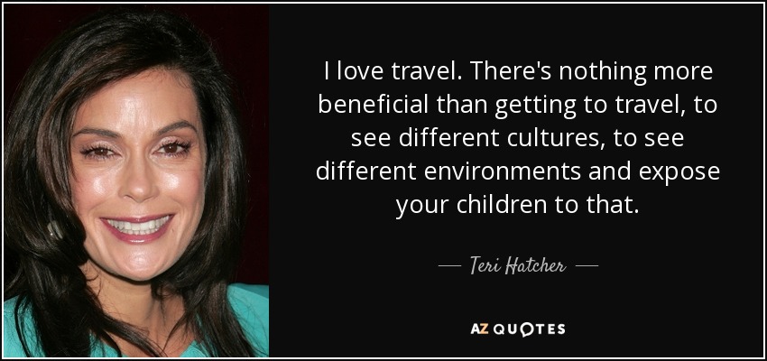 I love travel. There's nothing more beneficial than getting to travel, to see different cultures, to see different environments and expose your children to that. - Teri Hatcher