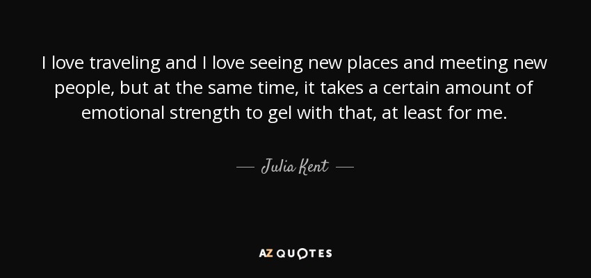 I love traveling and I love seeing new places and meeting new people, but at the same time, it takes a certain amount of emotional strength to gel with that, at least for me. - Julia Kent