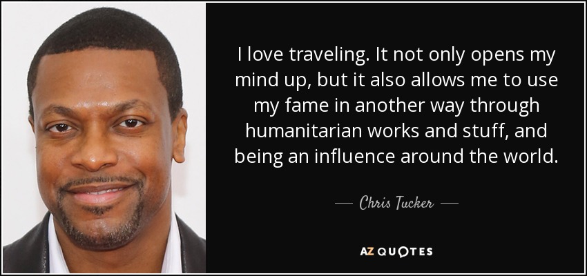 I love traveling. It not only opens my mind up, but it also allows me to use my fame in another way through humanitarian works and stuff, and being an influence around the world. - Chris Tucker