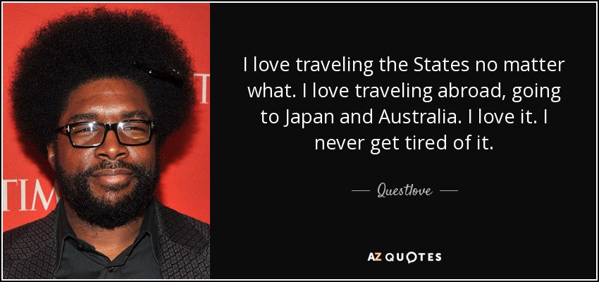 I love traveling the States no matter what. I love traveling abroad, going to Japan and Australia. I love it. I never get tired of it. - Questlove
