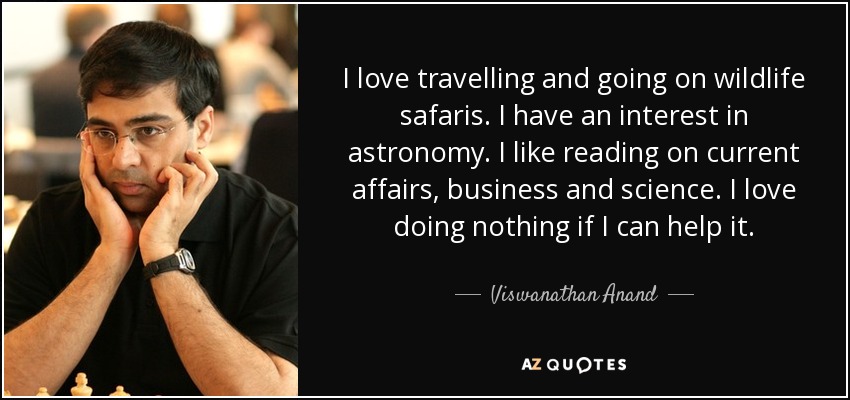 I love travelling and going on wildlife safaris. I have an interest in astronomy. I like reading on current affairs, business and science. I love doing nothing if I can help it. - Viswanathan Anand