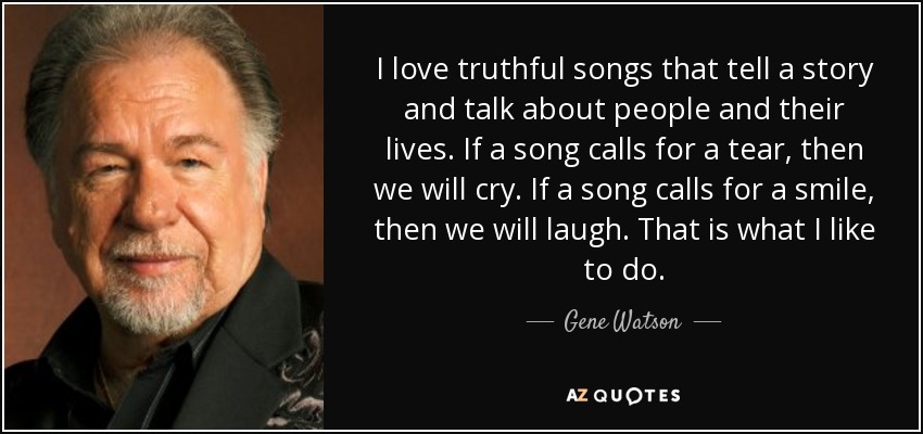 I love truthful songs that tell a story and talk about people and their lives. If a song calls for a tear, then we will cry. If a song calls for a smile, then we will laugh. That is what I like to do. - Gene Watson