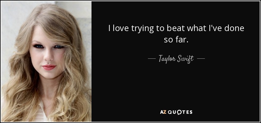 I love trying to beat what I've done so far. - Taylor Swift
