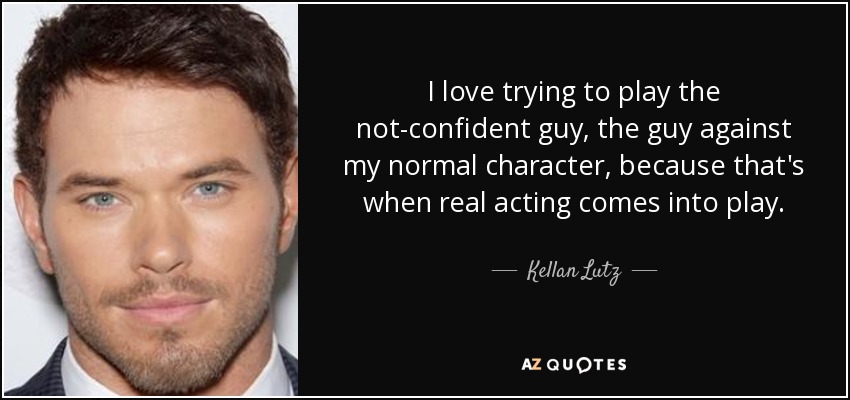 I love trying to play the not-confident guy, the guy against my normal character, because that's when real acting comes into play. - Kellan Lutz