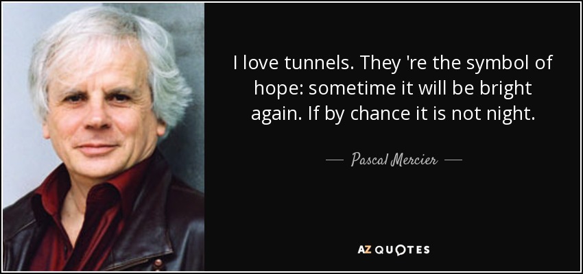 I love tunnels. They 're the symbol of hope: sometime it will be bright again. If by chance it is not night. - Pascal Mercier