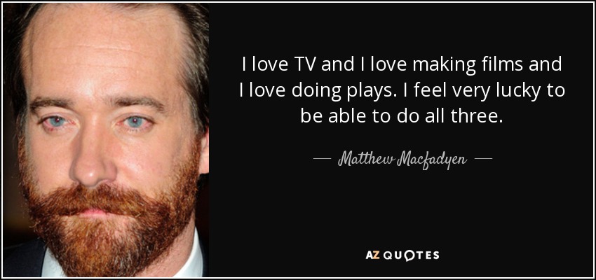 I love TV and I love making films and I love doing plays. I feel very lucky to be able to do all three. - Matthew Macfadyen