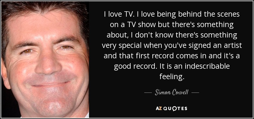 I love TV. I love being behind the scenes on a TV show but there's something about, I don't know there's something very special when you've signed an artist and that first record comes in and it's a good record. It is an indescribable feeling. - Simon Cowell