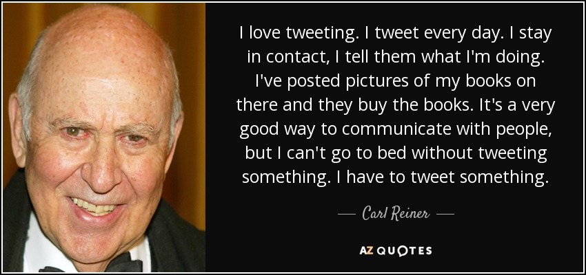 I love tweeting. I tweet every day. I stay in contact, I tell them what I'm doing. I've posted pictures of my books on there and they buy the books. It's a very good way to communicate with people, but I can't go to bed without tweeting something. I have to tweet something. - Carl Reiner