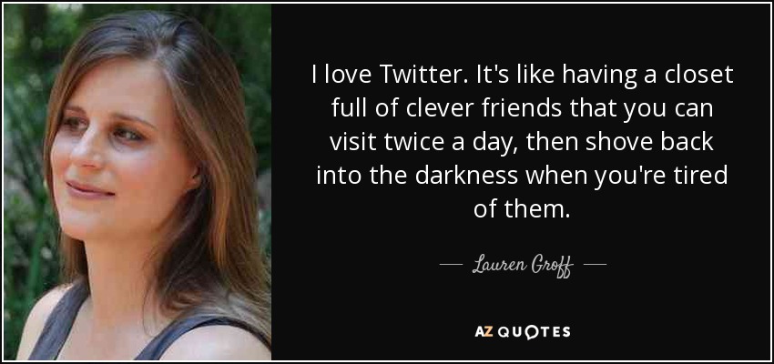 I love Twitter. It's like having a closet full of clever friends that you can visit twice a day, then shove back into the darkness when you're tired of them. - Lauren Groff