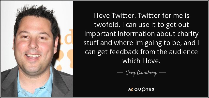 I love Twitter. Twitter for me is twofold. I can use it to get out important information about charity stuff and where Im going to be, and I can get feedback from the audience which I love. - Greg Grunberg