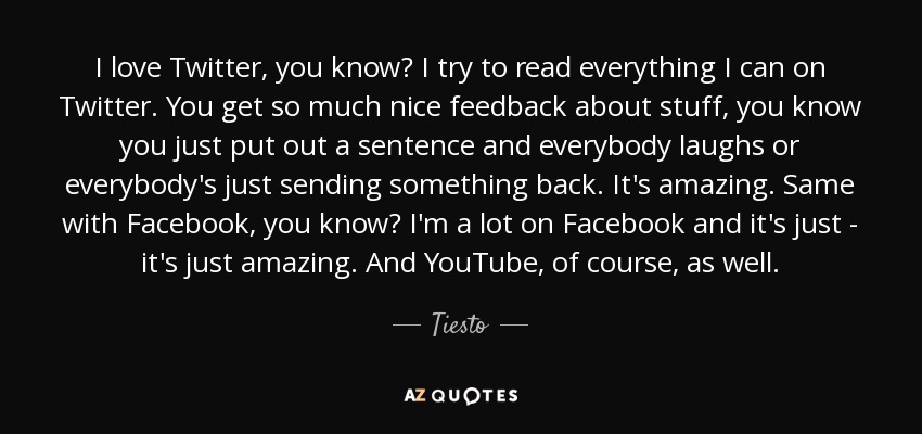 I love Twitter, you know? I try to read everything I can on Twitter. You get so much nice feedback about stuff, you know you just put out a sentence and everybody laughs or everybody's just sending something back. It's amazing. Same with Facebook, you know? I'm a lot on Facebook and it's just - it's just amazing. And YouTube, of course, as well. - Tiesto