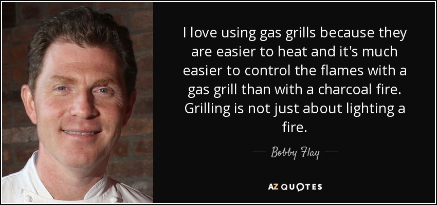 I love using gas grills because they are easier to heat and it's much easier to control the flames with a gas grill than with a charcoal fire. Grilling is not just about lighting a fire. - Bobby Flay