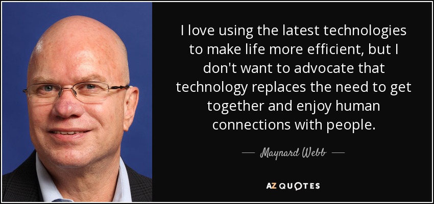 I love using the latest technologies to make life more efficient, but I don't want to advocate that technology replaces the need to get together and enjoy human connections with people. - Maynard Webb