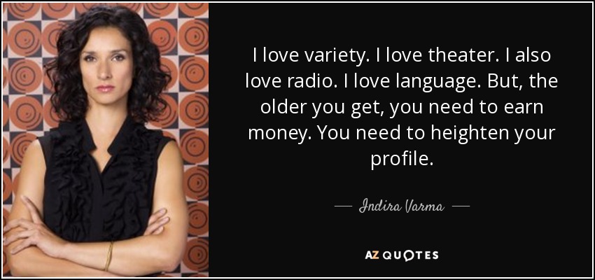 I love variety. I love theater. I also love radio. I love language. But, the older you get, you need to earn money. You need to heighten your profile. - Indira Varma