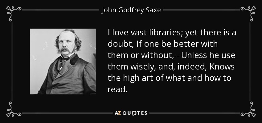 I love vast libraries; yet there is a doubt, If one be better with them or without,-- Unless he use them wisely, and, indeed, Knows the high art of what and how to read. - John Godfrey Saxe