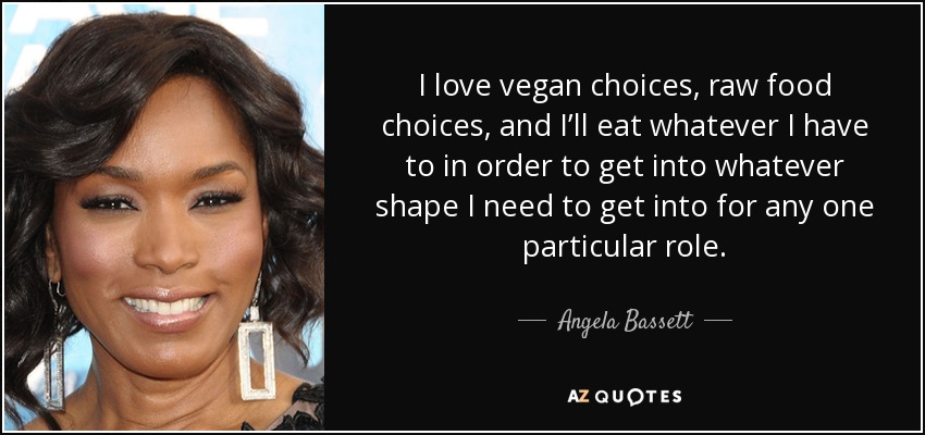 I love vegan choices, raw food choices, and I’ll eat whatever I have to in order to get into whatever shape I need to get into for any one particular role. - Angela Bassett