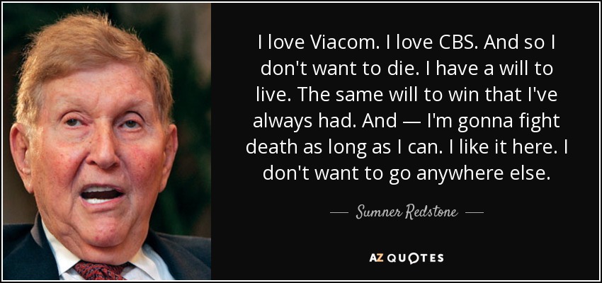 I love Viacom. I love CBS. And so I don't want to die. I have a will to live. The same will to win that I've always had. And — I'm gonna fight death as long as I can. I like it here. I don't want to go anywhere else. - Sumner Redstone