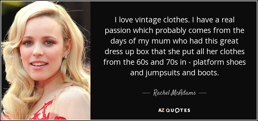 I love vintage clothes. I have a real passion which probably comes from the days of my mum who had this great dress up box that she put all her clothes from the 60s and 70s in - platform shoes and jumpsuits and boots. - Rachel McAdams