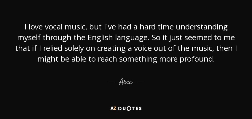 I love vocal music, but I've had a hard time understanding myself through the English language. So it just seemed to me that if I relied solely on creating a voice out of the music, then I might be able to reach something more profound. - Arca