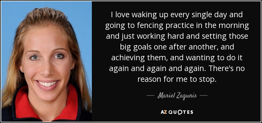 I love waking up every single day and going to fencing practice in the morning and just working hard and setting those big goals one after another, and achieving them, and wanting to do it again and again and again. There's no reason for me to stop. - Mariel Zagunis