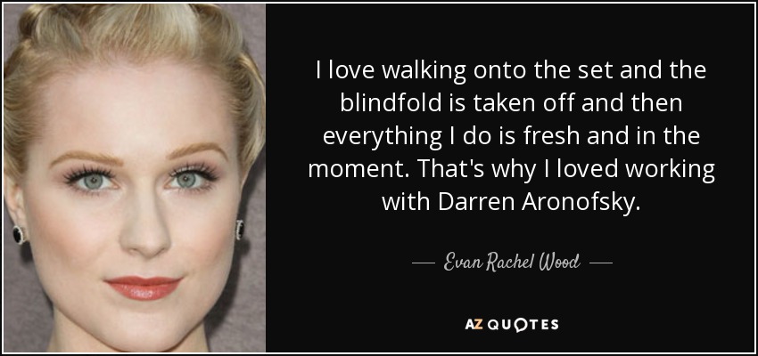 I love walking onto the set and the blindfold is taken off and then everything I do is fresh and in the moment. That's why I loved working with Darren Aronofsky. - Evan Rachel Wood