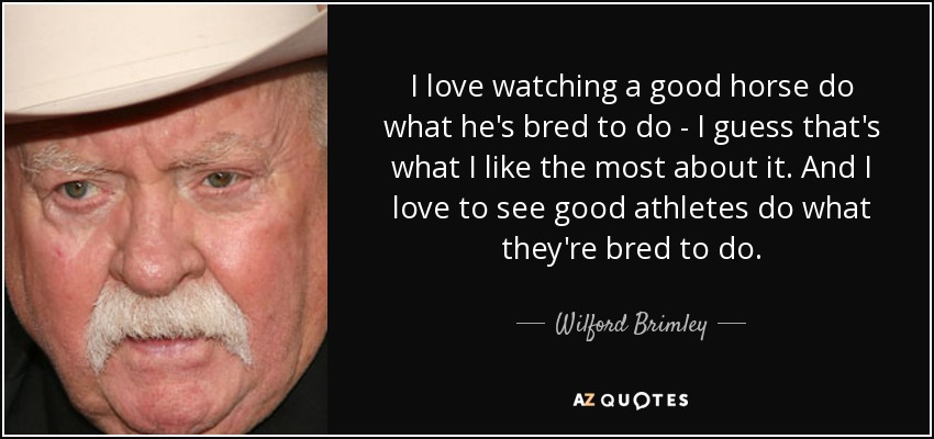 I love watching a good horse do what he's bred to do - I guess that's what I like the most about it. And I love to see good athletes do what they're bred to do. - Wilford Brimley