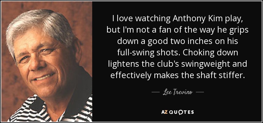 I love watching Anthony Kim play, but I'm not a fan of the way he grips down a good two inches on his full-swing shots. Choking down lightens the club's swingweight and effectively makes the shaft stiffer. - Lee Trevino