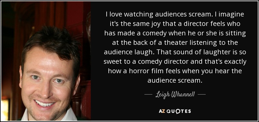 I love watching audiences scream. I imagine it's the same joy that a director feels who has made a comedy when he or she is sitting at the back of a theater listening to the audience laugh. That sound of laughter is so sweet to a comedy director and that's exactly how a horror film feels when you hear the audience scream. - Leigh Whannell
