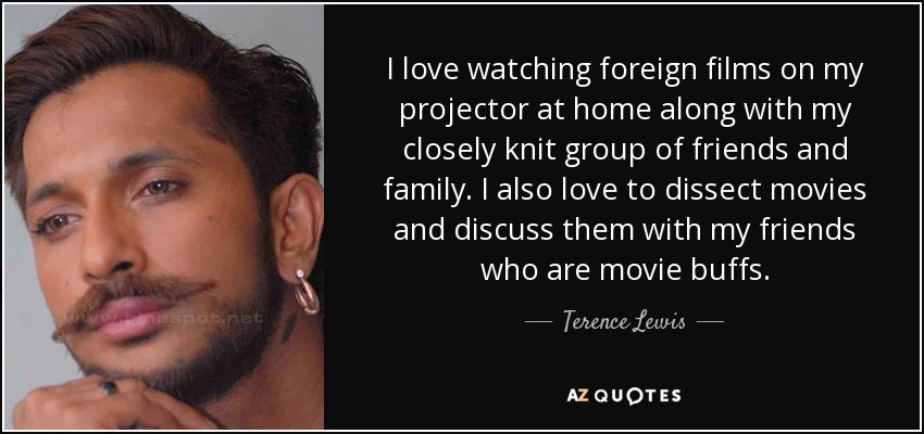 I love watching foreign films on my projector at home along with my closely knit group of friends and family. I also love to dissect movies and discuss them with my friends who are movie buffs. - Terence Lewis