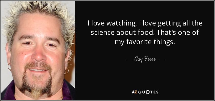 I love watching, I love getting all the science about food. That's one of my favorite things. - Guy Fieri