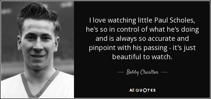 I love watching little Paul Scholes, he's so in control of what he's doing and is always so accurate and pinpoint with his passing - it's just beautiful to watch. - Bobby Charlton