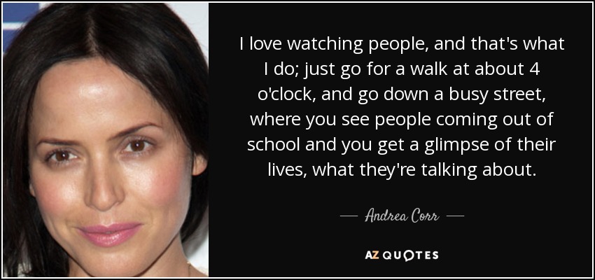 I love watching people, and that's what I do; just go for a walk at about 4 o'clock, and go down a busy street, where you see people coming out of school and you get a glimpse of their lives, what they're talking about. - Andrea Corr