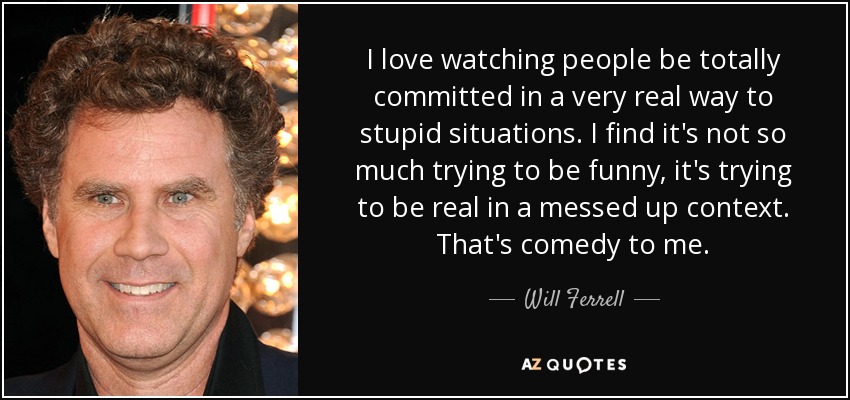 I love watching people be totally committed in a very real way to stupid situations. I find it's not so much trying to be funny, it's trying to be real in a messed up context. That's comedy to me. - Will Ferrell