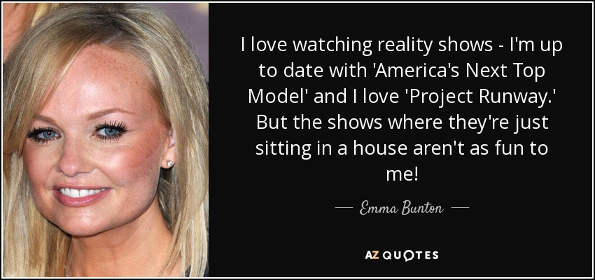 I love watching reality shows - I'm up to date with 'America's Next Top Model' and I love 'Project Runway.' But the shows where they're just sitting in a house aren't as fun to me! - Emma Bunton