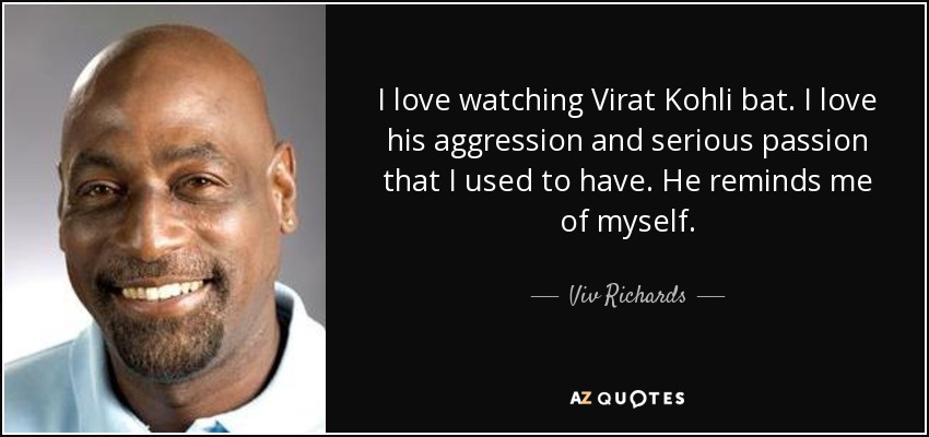 I love watching Virat Kohli bat. I love his aggression and serious passion that I used to have. He reminds me of myself. - Viv Richards