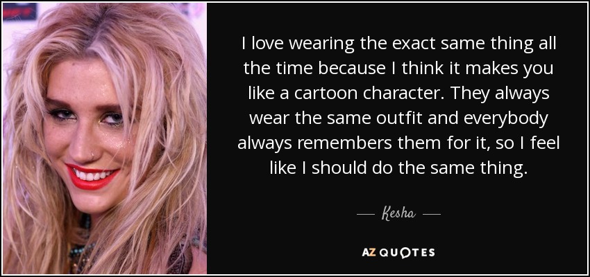 I love wearing the exact same thing all the time because I think it makes you like a cartoon character. They always wear the same outfit and everybody always remembers them for it, so I feel like I should do the same thing. - Kesha