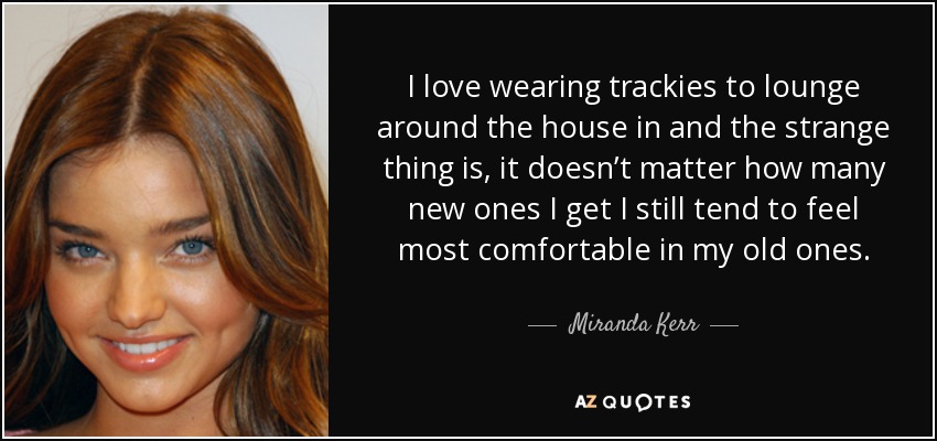 I love wearing trackies to lounge around the house in and the strange thing is, it doesn’t matter how many new ones I get I still tend to feel most comfortable in my old ones. - Miranda Kerr