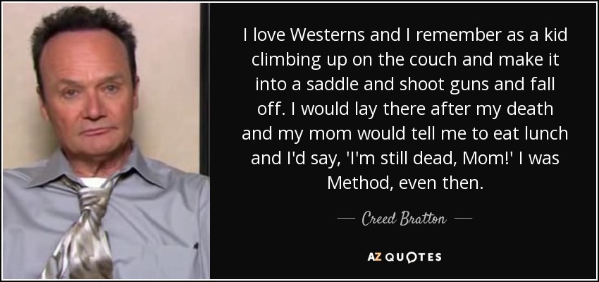I love Westerns and I remember as a kid climbing up on the couch and make it into a saddle and shoot guns and fall off. I would lay there after my death and my mom would tell me to eat lunch and I'd say, 'I'm still dead, Mom!' I was Method, even then. - Creed Bratton