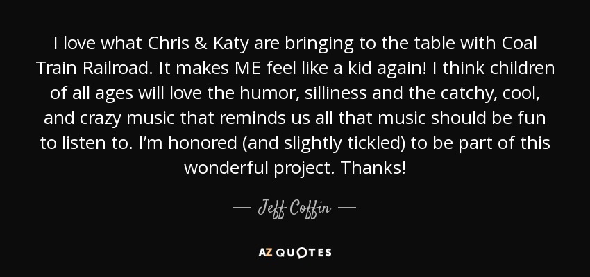 I love what Chris & Katy are bringing to the table with Coal Train Railroad. It makes ME feel like a kid again! I think children of all ages will love the humor, silliness and the catchy, cool, and crazy music that reminds us all that music should be fun to listen to. I’m honored (and slightly tickled) to be part of this wonderful project. Thanks! - Jeff Coffin