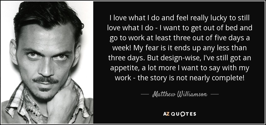 I love what I do and feel really lucky to still love what I do - I want to get out of bed and go to work at least three out of five days a week! My fear is it ends up any less than three days. But design-wise, I've still got an appetite, a lot more I want to say with my work - the story is not nearly complete! - Matthew Williamson