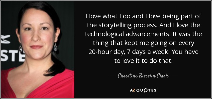 I love what I do and I love being part of the storytelling process. And I love the technological advancements. It was the thing that kept me going on every 20-hour day, 7 days a week. You have to love it to do that. - Christine Bieselin Clark